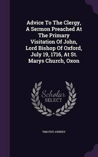 Advice to the Clergy, a Sermon Preached at the Primary Visitation of John, Lord Bishop of Oxford, July 19, 1716, at St. Marys Church, Oxon