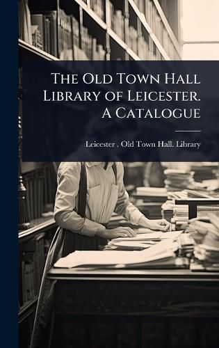 Cover image for The Old Town Hall Library of Leicester. A Catalogue