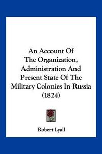 Cover image for An Account of the Organization, Administration and Present State of the Military Colonies in Russia (1824)