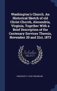 Cover image for Washington's Church. an Historical Sketch of Old Christ Church, Alexandria, Virginia, Together with a Brief Description of the Centenary Services Therein, November 20 and 21st, 1873