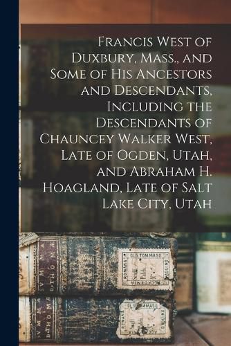 Francis West of Duxbury, Mass., and Some of His Ancestors and Descendants, Including the Descendants of Chauncey Walker West, Late of Ogden, Utah, and Abraham H. Hoagland, Late of Salt Lake City, Utah