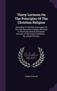 Cover image for Thirty Lectures on the Principles of the Christian Religion: According to the Plan and Legacy of the Late Reverend Dr Busby. Delivered in the Parish Church of Stanton Harcourt, in the County of Oxford. ... by Joseph Parsons,