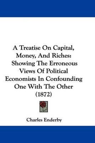 Cover image for A Treatise on Capital, Money, and Riches: Showing the Erroneous Views of Political Economists in Confounding One with the Other (1872)