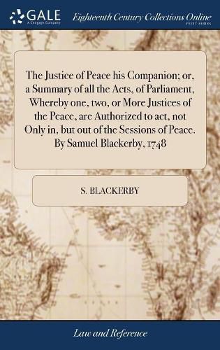 Cover image for The Justice of Peace his Companion; or, a Summary of all the Acts, of Parliament, Whereby one, two, or More Justices of the Peace, are Authorized to act, not Only in, but out of the Sessions of Peace. By Samuel Blackerby, 1748