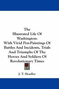 Cover image for The Illustrated Life Of Washington: With Vivid Pen-Paintings Of Battles And Incidents, Trials And Triumphs Of The Heroes And Soldiers Of Revolutionary Times