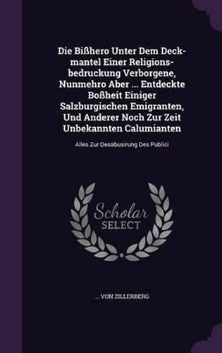 Cover image for Die Bisshero Unter Dem Deck-Mantel Einer Religions-Bedruckung Verborgene, Nunmehro Aber ... Entdeckte Bossheit Einiger Salzburgischen Emigranten, Und Anderer Noch Zur Zeit Unbekannten Calumianten: Alles Zur Desabusirung Des Publici