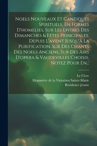 Cover image for Noels Nouveaux Et Cantiques Spirituels, En Formes D'homelies, Sur Les Epitres Des Dimanches & Fetes Principales, Depuis L'avent Jusqu'a La Purification. Sur Des Chants Des Noels Anciens, Sur Des Airs D'opera & Vaudevilles Choisis, Notez Pour En...
