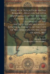 Cover image for Speech of Senor Don Matias Romero ... Read on the 65th Anniversary of the Birth of General Ulysses S. Grant, Celebrated at the Metropolitan Methodist Episcopal Church, of the City of Washington, on the 25th of April, 1887