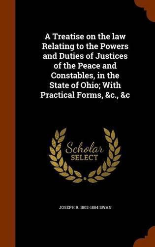 Cover image for A Treatise on the Law Relating to the Powers and Duties of Justices of the Peace and Constables, in the State of Ohio; With Practical Forms, &C., &C