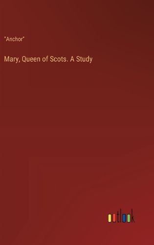 Mary, Queen of Scots. A Study