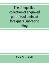 Cover image for The unequalled collection of engraved portraits of eminent foreigners Embracing King, Eminent Noblemen and Statesman, Great naval Commanders and Military Officers, Notes Explorers, Prominent Reformers, Eminent Literary Characters, Theologians