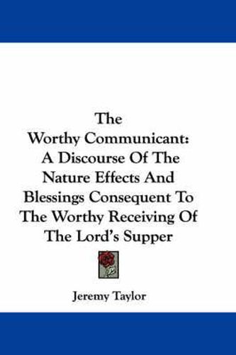 Cover image for The Worthy Communicant: A Discourse of the Nature Effects and Blessings Consequent to the Worthy Receiving of the Lord's Supper