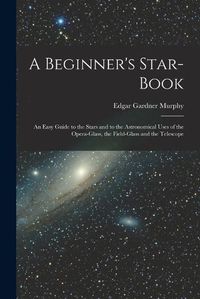 Cover image for A Beginner's Star-book; an Easy Guide to the Stars and to the Astronomical Uses of the Opera-glass, the Field-glass and the Telescope