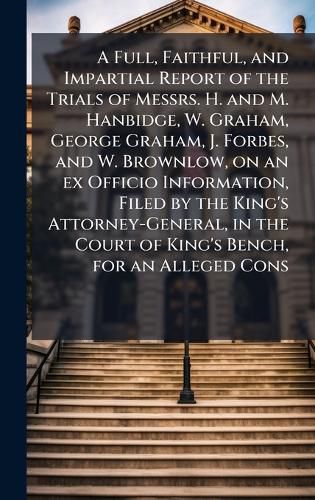 Cover image for A Full, Faithful, and Impartial Report of the Trials of Messrs. H. and M. Hanbidge, W. Graham, George Graham, J. Forbes, and W. Brownlow, on an ex Officio Information, Filed by the King's Attorney-General, in the Court of King's Bench, for an Alleged Cons