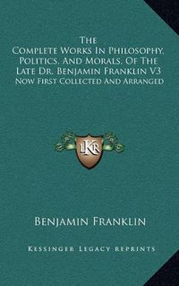 Cover image for The Complete Works in Philosophy, Politics, and Morals, of the Late Dr. Benjamin Franklin V3: Now First Collected and Arranged: With Memories of His Early Life