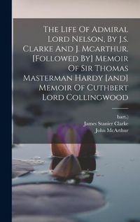 Cover image for The Life Of Admiral Lord Nelson, By J.s. Clarke And J. Mcarthur. [followed By] Memoir Of Sir Thomas Masterman Hardy [and] Memoir Of Cuthbert Lord Collingwood