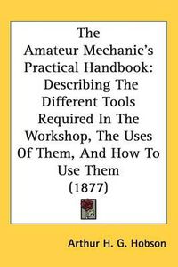 Cover image for The Amateur Mechanics Practical Handbook: Describing the Different Tools Required in the Workshop, the Uses of Them, and How to Use Them (1877)