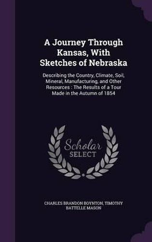 Cover image for A Journey Through Kansas, with Sketches of Nebraska: Describing the Country, Climate, Soil, Mineral, Manufacturing, and Other Resources: The Results of a Tour Made in the Autumn of 1854