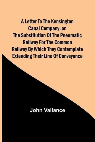 A Letter to the Kensington Canal Company, on the Substitution of the Pneumatic Railway for the common Railway by which they contemplate extending their line of conveyance