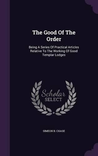 Cover image for The Good of the Order: Being a Series of Practical Articles Relative to the Working of Good Templar Lodges