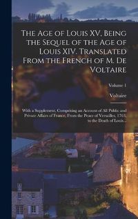 Cover image for The Age of Louis XV, Being the Sequel of the Age of Louis XIV. Translated From the French of M. De Voltaire; With a Supplement, Comprising an Account of All Public and Private Affairs of France, From the Peace of Versailles, 1763, to the Death of Louis...; Vol