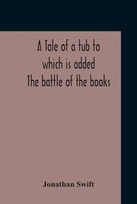 Cover image for A Tale Of A Tub To Which Is Added The Battle Of The Books, And The Mechanical Operation Of The Spirit Together With The Together With The History Of Martin, Wotton'S Observations Upon The Tale Of A Tub, Curll'S Complete Key, &C The Whole Edited With An Intro