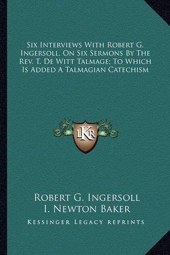 Cover image for Six Interviews with Robert G. Ingersoll, on Six Sermons by the REV. T. de Witt Talmage; To Which Is Added a Talmagian Catechism