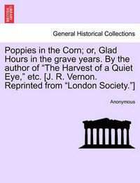 Cover image for Poppies in the Corn; Or, Glad Hours in the Grave Years. by the Author of the Harvest of a Quiet Eye, Etc. [J. R. Vernon. Reprinted from London Society.]