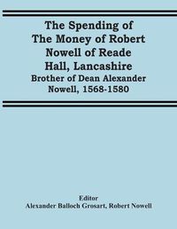 Cover image for The Spending Of The Money Of Robert Nowell Of Reade Hall, Lancashire: Brother Of Dean Alexander Nowell, 1568-1580