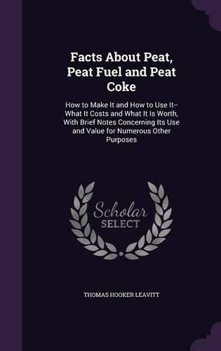 Cover image for Facts about Peat, Peat Fuel and Peat Coke: How to Make It and How to Use It--What It Costs and What It Is Worth, with Brief Notes Concerning Its Use and Value for Numerous Other Purposes