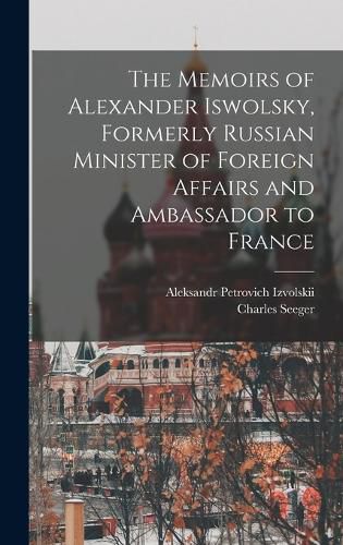 The Memoirs of Alexander Iswolsky, Formerly Russian Minister of Foreign Affairs and Ambassador to France