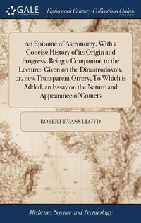 Cover image for An Epitome of Astronomy, With a Concise History of its Origin and Progress; Being a Companion to the Lectures Given on the Dioastrodoxon, or, new Transparent Orrery, To Which is Added, an Essay on the Nature and Appearance of Comets