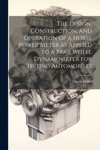 Cover image for The Design, Construction, and Operation of a Horse Power Meter as Applied to a Rear Wheel Dynamometer for Testing Automobiles