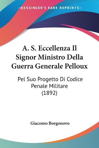 Cover image for A. S. Eccellenza Il Signor Ministro Della Guerra Generale Pelloux: Pel Suo Progetto Di Codice Penale Militare (1892)