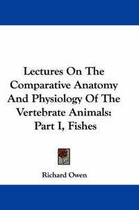 Cover image for Lectures on the Comparative Anatomy and Physiology of the Vertebrate Animals: Part I, Fishes