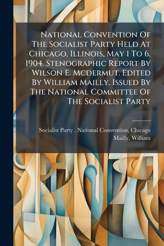Cover image for National Convention Of The Socialist Party Held At Chicago, Illinois, May 1 To 6, 1904. Stenographic Report By Wilson E. Mcdermut. Edited By William Mailly. Issued By The National Committee Of The Socialist Party