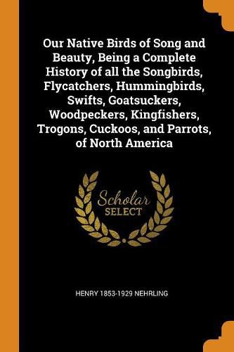 Cover image for Our Native Birds of Song and Beauty, Being a Complete History of All the Songbirds, Flycatchers, Hummingbirds, Swifts, Goatsuckers, Woodpeckers, Kingfishers, Trogons, Cuckoos, and Parrots, of North America