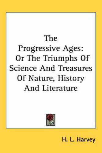 Cover image for The Progressive Ages: Or the Triumphs of Science and Treasures of Nature, History and Literature