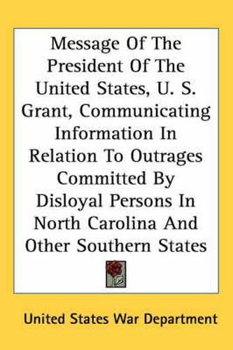 Cover image for Message of the President of the United States, U. S. Grant, Communicating Information in Relation to Outrages Committed by Disloyal Persons in North Carolina and Other Southern States