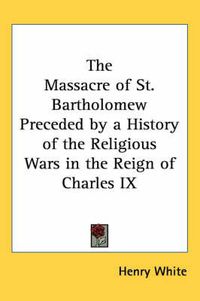 Cover image for The Massacre of St. Bartholomew Preceded by a History of the Religious Wars in the Reign of Charles IX