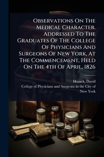 Cover image for Observations On The Medical Character. Addressed To The Graduates Of The College Of Physicians And Surgeons Of New York, At The Commencement, Held On The 4th Of April, 1826