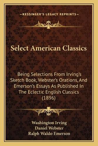 Select American Classics: Being Selections from Irving's Sketch Book, Webster's Orations, and Emerson's Essays as Published in the Eclectic English Classics (1896)