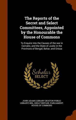 Cover image for The Reports of the Secret and Select Committees, Appointed by the Honourable the House of Commons: To Enquire Into the Causes of the War in Carnatic, and the State of Justic in the Provinces of Bengal, Bahar, and Orissa