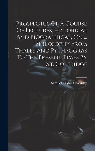 Cover image for Prospectus Of A Course Of Lectures, Historical And Biographical, On ... Philosophy From Thales And Pythagoras To The Present Times By S.t. Coleridge