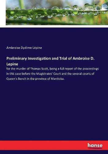 Preliminary Investigation and Trial of Ambroise D. Lepine: for the murder of Thomas Scott, being a full report of the proceedings in this case before the Magistrates' Court and the several courts of Queen's Bench in the province of Manitoba.