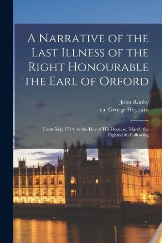 Cover image for A Narrative of the Last Illness of the Right Honourable the Earl of Orford: From May 1744, to the Day of His Decease, March the Eighteenth Following