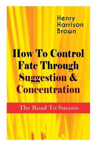 Cover image for How To Control Fate Through Suggestion & Concentration: The Road To Success: Become the Master of Your Own Destiny and Feel the Positive Power of Focus in Your Life