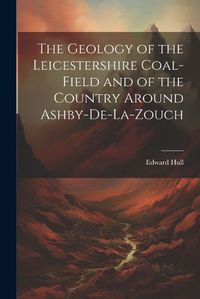 Cover image for The Geology of the Leicestershire Coal-field and of the Country Around Ashby-de-la-Zouch