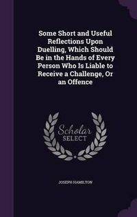 Cover image for Some Short and Useful Reflections Upon Duelling, Which Should Be in the Hands of Every Person Who Is Liable to Receive a Challenge, or an Offence