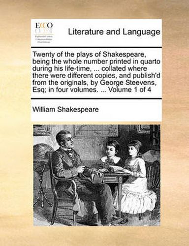 Twenty of the Plays of Shakespeare, Being the Whole Number Printed in Quarto During His Life-Time, ... Collated Where There Were Different Copies, and Publish'd from the Originals, by George Steevens, Esq; In Four Volumes. ... Volume 1 of 4